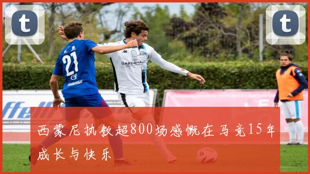 西蒙尼执教超800场感慨在马竞15年成长与快乐
